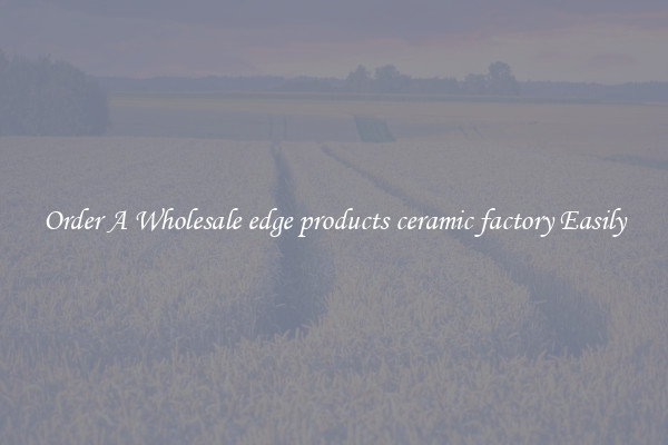Order A Wholesale edge products ceramic factory Easily