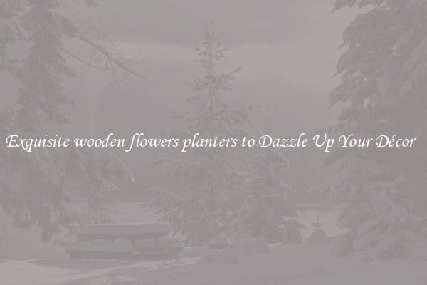 Exquisite wooden flowers planters to Dazzle Up Your Décor  