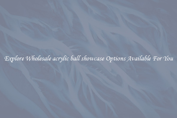 Explore Wholesale acrylic ball showcase Options Available For You